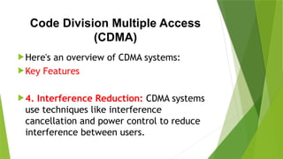 Code Division Multiple Access
(CDMA)
Here's an overview of CDMA systems:
Key Features
4. Interference Reduction: CDMA systems
use techniques like interference
cancellation and power control to reduce
interference between users.
 