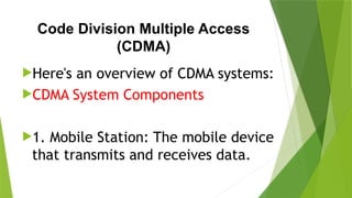 Code Division Multiple Access
(CDMA)
Here's an overview of CDMA systems:
CDMA System Components
1. Mobile Station: The mobile device
that transmits and receives data.
 