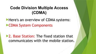 Code Division Multiple Access
(CDMA)
Here's an overview of CDMA systems:
CDMA System Components
2. Base Station: The fixed station that
communicates with the mobile station.
 