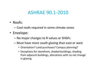 ASHRAE 90.1-2010
• Roofs:
– Cool roofs required in some climate zones

• Envelope:
– No major changes to R values or SHGFs
– Must have more south glazing than east or west
• Orientation? Land purchases? Campus planning?
• Exceptions for storefront, shaded buildings, shading
from adjacent buildings, alterations with no net change
in glazing

 