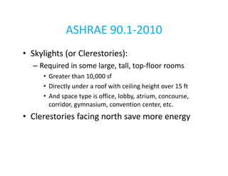 ASHRAE 90.1-2010
• Skylights (or Clerestories):
– Required in some large, tall, top-floor rooms
• Greater than 10,000 sf
• Directly under a roof with ceiling height over 15 ft
• And space type is office, lobby, atrium, concourse,
corridor, gymnasium, convention center, etc.

• Clerestories facing north save more energy

 