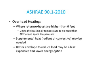 ASHRAE 90.1-2010
• Overhead Heating:
– Where return/exhaust are higher than 6 feet
• Limits the heating air temperature to no more than
20°F above space temperature

– Supplemental heat (radiant or convective) may be
needed
– Better envelope to reduce load may be a less
expensive and lower energy option

 