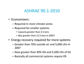 ASHRAE 90.1-2010
• Economizers:
– Required in more climate zones
– Required for smaller systems
• Capacity greater than 4.5 tons
• Was greater than 11.5 tons in 2007!

• Energy recovery required for more systems
– Greater than 70% outside air and 5,000 cfm in
2007
– Now greater than 30% OA and 5,500 cfm of EA
– Basically all commercial systems require ER

 