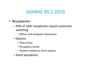 ASHRAE 90.1-2010
• Receptacles:
– 50% of 120V receptacles require automatic
switching
• Offices and computer classrooms

– Options
• Time of day
• Occupancy sensor
• Another control or alarm system

– Some exceptions

 