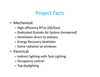 Project Facts
• Mechanical:
– High efficiency RTUs (DX/Gas)
– Dedicated Outside Air System (tempered)
– Ventilation direct to stations
– Energy Recovery Ventilator
– Some radiation at windows

• Electrical:
– Indirect lighting with Task Lighting
– Occupancy control
– Top daylighting

 