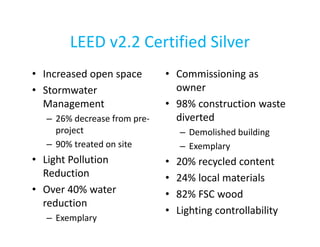 LEED v2.2 Certified Silver
• Increased open space
• Stormwater
Management
– 26% decrease from preproject
– 90% treated on site

• Light Pollution
Reduction
• Over 40% water
reduction
– Exemplary

• Commissioning as
owner
• 98% construction waste
diverted
– Demolished building
– Exemplary

•
•
•
•

20% recycled content
24% local materials
82% FSC wood
Lighting controllability

 
