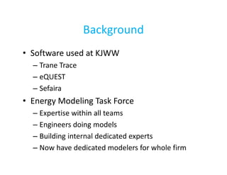 Background
• Software used at KJWW
– Trane Trace
– eQUEST
– Sefaira

• Energy Modeling Task Force
– Expertise within all teams
– Engineers doing models
– Building internal dedicated experts
– Now have dedicated modelers for whole firm

 