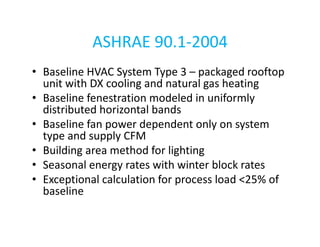 ASHRAE 90.1-2004
• Baseline HVAC System Type 3 – packaged rooftop
unit with DX cooling and natural gas heating
• Baseline fenestration modeled in uniformly
distributed horizontal bands
• Baseline fan power dependent only on system
type and supply CFM
• Building area method for lighting
• Seasonal energy rates with winter block rates
• Exceptional calculation for process load <25% of
baseline

 