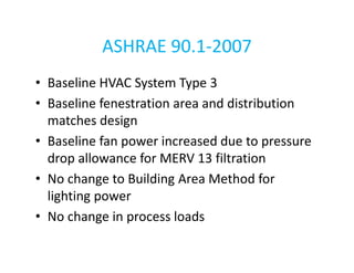 ASHRAE 90.1-2007
• Baseline HVAC System Type 3
• Baseline fenestration area and distribution
matches design
• Baseline fan power increased due to pressure
drop allowance for MERV 13 filtration
• No change to Building Area Method for
lighting power
• No change in process loads

 