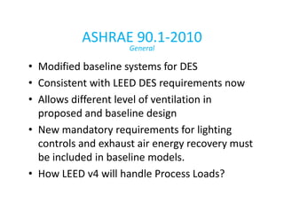 ASHRAE 90.1-2010
General

• Modified baseline systems for DES
• Consistent with LEED DES requirements now
• Allows different level of ventilation in
proposed and baseline design
• New mandatory requirements for lighting
controls and exhaust air energy recovery must
be included in baseline models.
• How LEED v4 will handle Process Loads?

 
