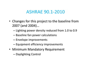 ASHRAE 90.1-2010
• Changes for this project to the baseline from
2007 (and 2004)…
– Lighting power density reduced from 1.0 to 0.9
– Baseline fan power calculations
– Envelope improvements
– Equipment efficiency improvements

• Minimum Mandatory Requirement
– Daylighting Control

 