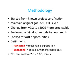 Methodology
•
•
•
•
•
•

Started from known project certification
Maintain original goal of LEED Silver
Change from v2.2 to v2009 more predictable
Reviewed original submittals to new credits
Looked for lost opportunities
Definitions;
– Projected = reasonable expectation
– Expanded = possible, with increased cost

• Normalized v2.2 for 110 points

 