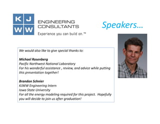Speakers…
We would also like to give special thanks to:
Michael Rosenberg
Pacific Northwest National Laboratory
For his wonderful assistance , review, and advice while putting
this presentation together!
Brandon Schnier
KJWW Engineering Intern
Iowa State University
For all the energy modeling required for this project. Hopefully
you will decide to join us after graduation!

 