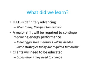 What did we learn?
• LEED is definitely advancing
– Silver today, Certified tomorrow?

• A major shift will be required to continue
improving energy performance
– More aggressive measures will be needed
– Some strategies today are required tomorrow

• Clients will need to be educated
– Expectations may need to change

 