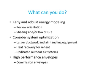 What can you do?
• Early and robust energy modeling
– Review orientation
– Shading and/or low SHGFs

• Consider system optimization
– Larger ductwork and air handling equipment
– Heat recovery for reheat
– Dedicated outdoor air systems

• High performance envelopes
– Commission envelopes

 