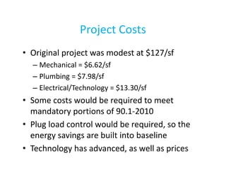 Project Costs
• Original project was modest at $127/sf
– Mechanical = $6.62/sf
– Plumbing = $7.98/sf
– Electrical/Technology = $13.30/sf

• Some costs would be required to meet
mandatory portions of 90.1-2010
• Plug load control would be required, so the
energy savings are built into baseline
• Technology has advanced, as well as prices

 