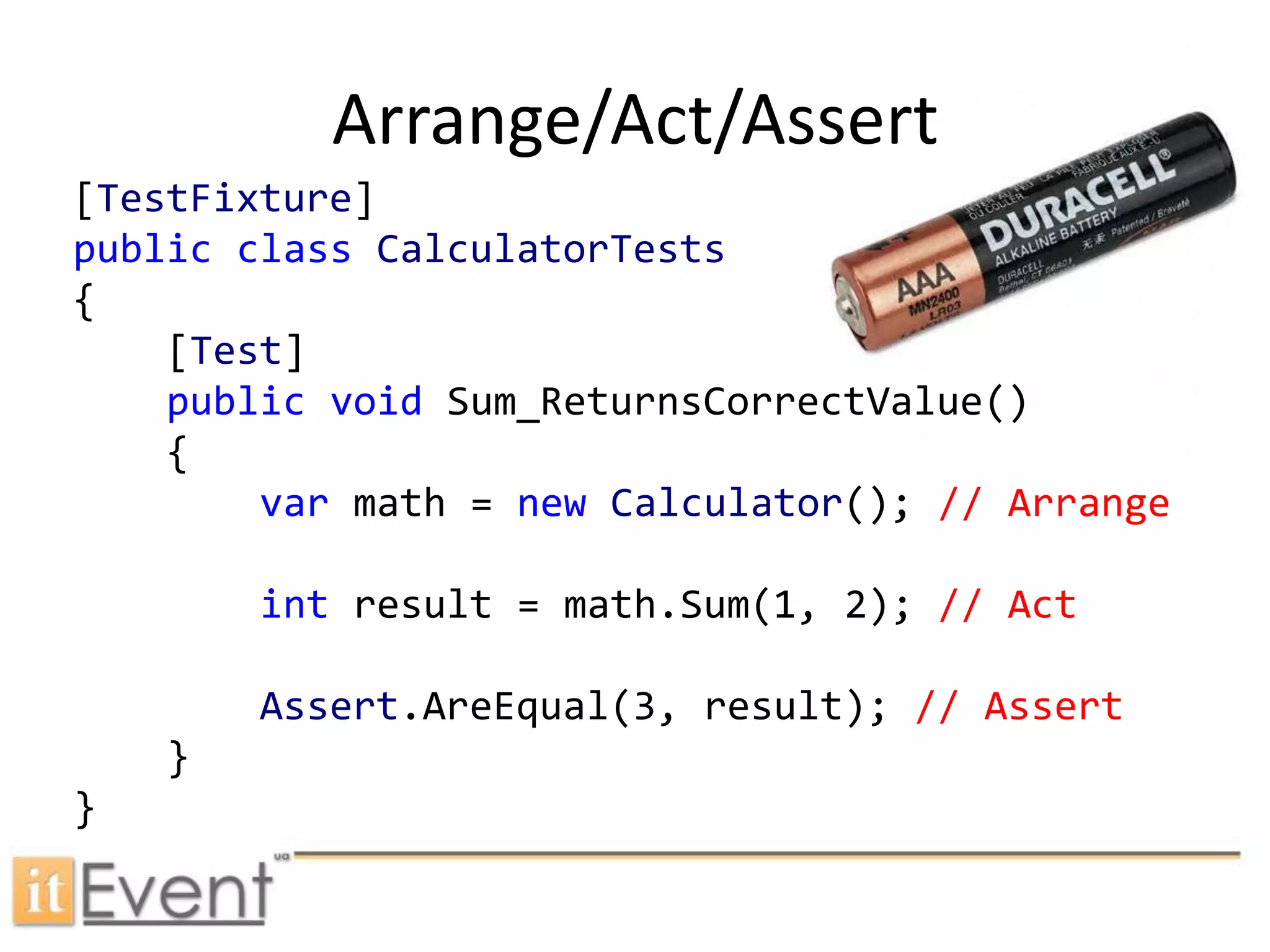 Arrange/Act/Assert[TestFixture]publicclassCalculatorTests{    [Test]publicvoidSum_ReturnsCorrectValue()    {var math = newCalculator(); // Arrangeint result = math.Sum(1, 2); // ActAssert.AreEqual(3, result); // Assert    }}