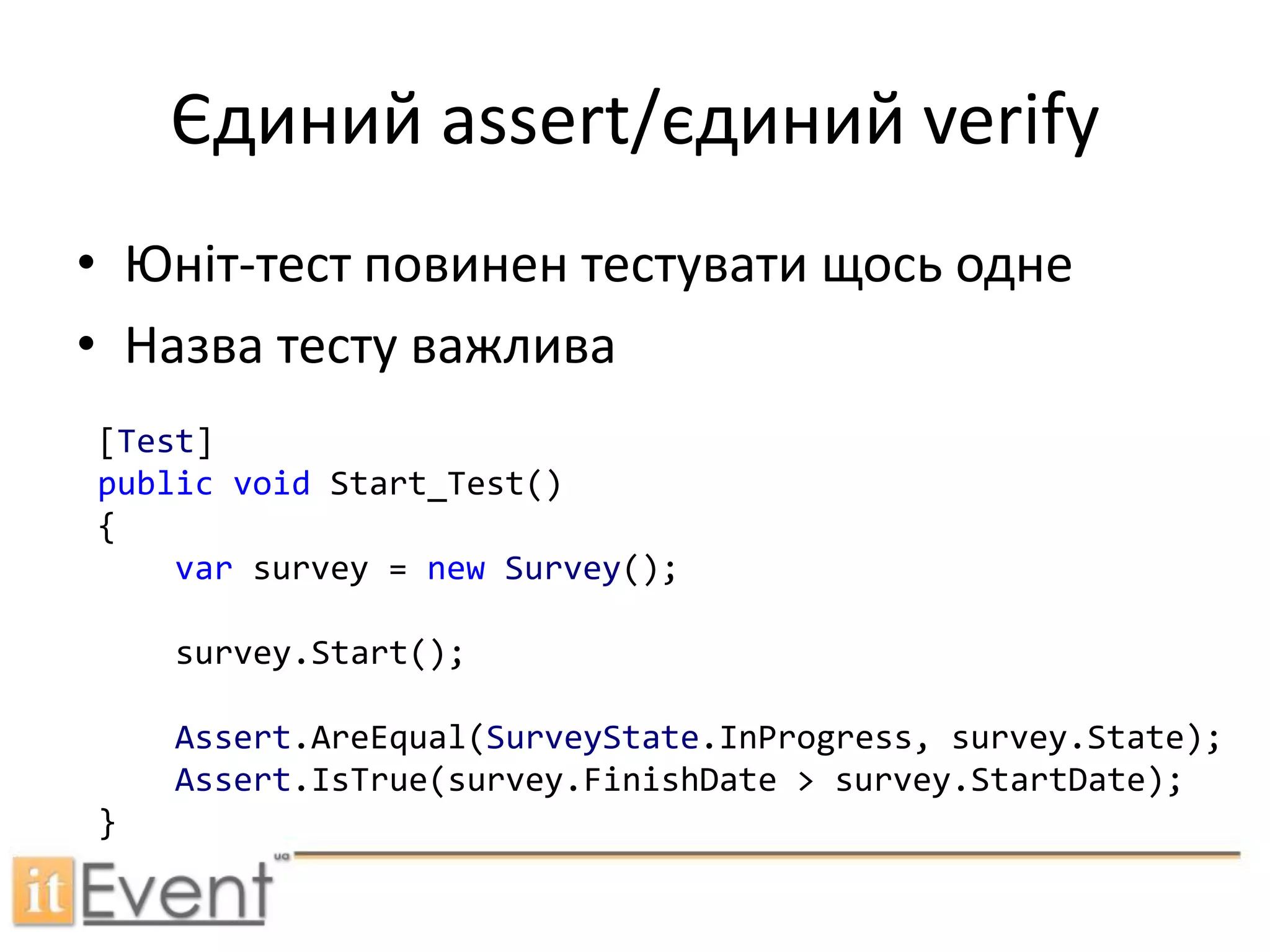 Єдиний assert/єдиний verifyЮніт-тест повинен тестувати щось однеНазва тестуважлива[Test]publicvoidStart_Test(){var survey = newSurvey();survey.Start();Assert.AreEqual(SurveyState.InProgress, survey.State);Assert.IsTrue(survey.FinishDate > survey.StartDate);}