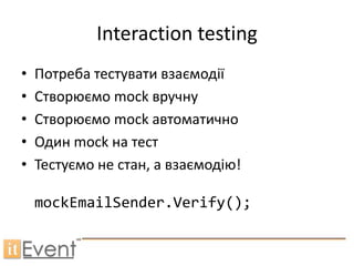 Interaction testing
•   Потреба тестувати взаємодії
•   Створюємо mock вручну
•   Створюємо mock автоматично
•   Один mock на тест
•   Тестуємо не стан, а взаємодію!

    mockEmailSender.Verify();
 