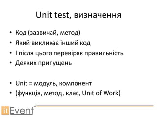 Unit test, визначення
•   Код (зазвичай, метод)
•   Який викликає інший код
•   І після цього перевіряє правильність
•   Деяких припущень

• Unit = модуль, компонент
• (функція, метод, клас, Unit of Work)
 