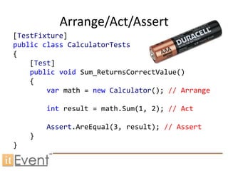 Arrange/Act/Assert
[TestFixture]
public class CalculatorTests
{
    [Test]
    public void Sum_ReturnsCorrectValue()
    {
        var math = new Calculator(); // Arrange

        int result = math.Sum(1, 2); // Act

        Assert.AreEqual(3, result); // Assert
    }
}
 