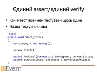 Єдиний assert/єдиний verify
• Юніт-тест повинен тестувати щось одне
• Назва тесту важлива
[Test]
public void Start_Test()
{
    var survey = new Survey();

    survey.Start();

    Assert.AreEqual(SurveyState.InProgress, survey.State);
    Assert.IsTrue(survey.FinishDate > survey.StartDate);
}
 