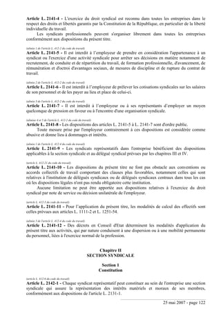 25 mai 2007 - page 122
Article L. 2141-4 - L'exercice du droit syndical est reconnu dans toutes les entreprises dans le
respect des droits et libertés garantis par la Constitution de la République, en particulier de la liberté
individuelle du travail.
Les syndicats professionnels peuvent s'organiser librement dans toutes les entreprises
conformément aux dispositions du présent titre.
(alinéa 1 de l'article L. 412-2 du code du travail)
Article L. 2141-5 - Il est interdit à l’employeur de prendre en considération l'appartenance à un
syndicat ou l'exercice d'une activité syndicale pour arrêter ses décisions en matière notamment de
recrutement, de conduite et de répartition du travail, de formation professionnelle, d'avancement, de
rémunération et d'octroi d'avantages sociaux, de mesures de discipline et de rupture du contrat de
travail.
(alinéa 2 de l'article L. 412-2 du code du travail)
Article L. 2141-6 - Il est interdit à l’employeur de prélever les cotisations syndicales sur les salaires
de son personnel et de les payer au lieu et place de celui-ci.
(alinéa 3 de l'article L. 412-2 du code du travail)
Article L. 2141-7 - Il est interdit à l’employeur ou à ses représentants d’employer un moyen
quelconque de pression en faveur ou à l'encontre d'une organisation syndicale.
(alinéas 4 et 5 de l'article L. 412-2 du code du travail)
Article L. 2141-8 - Les dispositions des articles L. 2141-5 à L. 2141-7 sont d'ordre public.
Toute mesure prise par l'employeur contrairement à ces dispositions est considérée comme
abusive et donne lieu à dommages et intérêts.
(alinéa 1 de l'article L. 412-4 du code du travail)
Article L. 2141-9 - Les syndicats représentatifs dans l'entreprise bénéficient des dispositions
applicables à la section syndicale et au délégué syndical prévues par les chapitres III et IV.
(article L. 412-21 du code du travail)
Article L. 2141-10 - Les dispositions du présent titre ne font pas obstacle aux conventions ou
accords collectifs de travail comportant des clauses plus favorables, notamment celles qui sont
relatives à l'institution de délégués syndicaux ou de délégués syndicaux centraux dans tous les cas
où les dispositions légales n'ont pas rendu obligatoire cette institution.
Aucune limitation ne peut être apportée aux dispositions relatives à l'exercice du droit
syndical par note de service ou décision unilatérale de l'employeur.
(article L. 412-5 du code du travail)
Article L. 2141-11 - Pour l’application du présent titre, les modalités de calcul des effectifs sont
celles prévues aux articles L. 1111-2 et L. 1251-54.
(alinéa 3 de l'article L. 412-4 du code du travail)
Article L. 2141-12 - Des décrets en Conseil d'Etat déterminent les modalités d'application du
présent titre aux activités, qui par nature conduisent à une dispersion ou à une mobilité permanente
du personnel, liées à l'exercice normal de la profession.
Chapitre II
SECTION SYNDICALE
Section 1
Constitution
(article L. 412-6 du code du travail)
Article L. 2142-1 - Chaque syndicat représentatif peut constituer au sein de l'entreprise une section
syndicale qui assure la représentation des intérêts matériels et moraux de ses membres,
conformément aux dispositions de l'article L. 2131-1.
 
