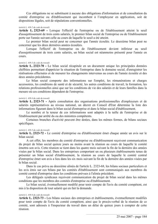 25 mai 2007 - page 184
Ces obligations ne se substituent à aucune des obligations d'information et de consultation du
comité d'entreprise ou d'établissement qui incombent à l’employeur en application, soit de
dispositions légales, soit de stipulations conventionnelles.
(article L. 438-2 du code du travail)
Article L. 2323-69 - Lorsque l'effectif de l'entreprise ou de l'établissement atteint le seuil
d'assujettissement de trois cents salariés, le premier bilan social de l'entreprise ou de l'établissement
porte sur l'année suivant celle au cours de laquelle le seuil a été atteint.
Le premier bilan social peut ne concerner que l'année écoulée. Le deuxième bilan peut ne
concerner que les deux dernières années écoulées.
Lorsque l'effectif de l'entreprise ou de l'établissement devient inférieur au seuil
d'assujettissement de trois cents salariés, un bilan social est néanmoins présenté pour l'année en
cours.
(article L. 438-3 du code du travail)
Article L. 2323-70 - Le bilan social récapitule en un document unique les principales données
chiffrées permettant d'apprécier la situation de l'entreprise dans le domaine social, d'enregistrer les
réalisations effectuées et de mesurer les changements intervenus au cours de l'année écoulée et des
deux années précédentes.
Le bilan social comporte des informations sur l'emploi, les rémunérations et charges
accessoires, les conditions de santé et de sécurité, les autres conditions de travail, la formation, les
relations professionnelles ainsi que sur les conditions de vie des salariés et de leurs familles dans la
mesure où ces conditions dépendent de l'entreprise.
(article L. 438-4 du code du travail)
Article L. 2323-71 - Après consultation des organisations professionnelles d'employeurs et de
salariés représentatives au niveau national, un décret en Conseil d'Etat détermine la liste des
informations figurant dans le bilan social d'entreprise et dans le bilan social d'établissement.
Le nombre et la teneur de ces informations sont adaptés à la taille de l'entreprise et de
l'établissement par arrêté du ou des ministres compétents.
Certaines branches d'activité peuvent être dotées, dans les mêmes formes, de bilans sociaux
spécifiques.
(article L. 438-5 du code du travail)
Article L. 2323-72 - Le comité d'entreprise ou d'établissement émet chaque année un avis sur le
bilan social.
A cet effet, les membres du comité d'entreprise ou d'établissement reçoivent communication
du projet de bilan social quinze jours au moins avant la réunion au cours de laquelle le comité
émettra son avis. Cette réunion se tient dans les quatre mois suivant la fin de la dernière des années
visées par le bilan social. Dans les entreprises comportant un ou plusieurs établissements tenus de
présenter un bilan social d'établissement, la réunion au cours de laquelle le comité central
d'entreprise émet son avis a lieu dans les six mois suivant la fin de la dernière des années visées par
le bilan social.
Dans le cas prévu au deuxième alinéa de l'article L. 2323-68, les bilans sociaux particuliers et
les avis émis sur ces bilans par les comités d'établissement sont communiqués aux membres du
comité central d'entreprise dans les conditions prévues à l'alinéa précédent.
Les délégués syndicaux reçoivent communication du projet de bilan social dans les mêmes
conditions que les membres des comités d'entreprise ou d'établissement.
Le bilan social, éventuellement modifié pour tenir compte de l'avis du comité compétent, est
mis à la disposition de tout salarié qui en fait la demande.
(article L. 438-6 du code du travail)
Article L. 2323-73 - Les bilans sociaux des entreprises et établissements, éventuellement modifiés
pour tenir compte de l'avis du comité compétent, ainsi que le procès-verbal de la réunion de ce
comité, sont adressés à l'inspecteur du travail dans un délai de quinze jours à compter de cette
réunion.
 