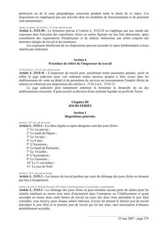 25 mai 2007 - page 278
profession ou de la zone géographique concernée pendant toute la durée de ce repos. Ces
dispositions ne s'appliquent pas aux activités dont les modalités de fonctionnement et de paiement
sont automatisées.
(alinéa 1 et alinéa 3 de l'article L. 221-18 du code du travail)
Article L. 3132-30 - La fermeture prévue à l’article L. 3132-29 ne s'applique pas aux stands des
exposants dans l'enceinte des expositions, foires ou salons figurant sur une liste déterminée, après
consultation des organisations d'employeurs et de salariés intéressées, par arrêté conjoint des
ministres chargés du travail et du commerce.
Les exposants bénéficiant de ces dispositions peuvent accorder le repos hebdomadaire à leurs
salariés par roulement.
Section 4
Procédure de référé de l’inspecteur du travail
(V1 de l'article L. 221-16-1 du code du travail)
Article L. 3132-31 - L'inspecteur du travail peut, nonobstant toutes poursuites pénales, saisir en
référé le juge judiciaire pour voir ordonner toutes mesures propres à faire cesser dans les
établissements de vente au détail et de prestations de services au consommateur l'emploi illicite de
salariés en infraction aux dispositions des articles L. 3132-3 et L. 3132-13.
Le juge judiciaire peut notamment ordonner la fermeture le dimanche du ou des
établissements concernés. Il peut assortir sa décision d'une astreinte liquidée au profit du Trésor.
Chapitre III
JOURS FÉRIÉS
Section 1
Dispositions générales
(article L. 222-1 du code du travail)
Article L. 3133-1 - Les fêtes légales ci-après désignées sont des jours fériés :
1° Le 1er janvier ;
2° Le lundi de Pâques ;
3° Le 1er mai ;
4° Le 8 mai ;
5° L'Ascension ;
6° Le lundi de Pentecôte ;
7° Le 14 juillet ;
8° L'Assomption ;
9° La Toussaint ;
10° Le 11 novembre ;
11° Le jour de Noël.
(article L. 222-1-1 du code du travail)
Article L. 3133-2 - Les heures de travail perdues par suite de chômage des jours fériés ne donnent
pas lieu à récupération.
(article 1 de la loi n° 78-49 du 19 janvier 1978 relative à la mensualisation et à la procédure conventionnelle)
Article L. 3133-3 - Le chômage des jours fériés ne peut entraîner aucune perte de salaire pour les
salariés totalisant au moins trois mois d’ancienneté dans l’entreprise ou l’établissement et ayant
accompli au moins deux cents heures de travail au cours des deux mois précédant le jour férié
considéré, sous réserve, pour chaque salarié intéressé, d’avoir été présent le dernier jour de travail
précédant le jour férié et le premier jour de travail qui lui fait suite, sauf autorisation d’absence
préalablement accordée.
 