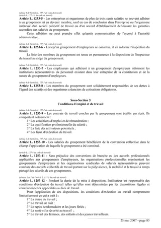 25 mai 2007 - page 83
(alinéa 6 de l'article L. 127-1 du code du travail)
(article L. 127-1-1 du code du travail)
Article L. 1253-5 - Les entreprises et organismes de plus de trois cents salariés ne peuvent adhérer
à un groupement ni en devenir membre, sauf en cas de conclusion dans l'entreprise ou l'organisme
intéressé d'un accord collectif de travail ou d'un accord d'établissement définissant les garanties
accordées aux salariés du groupement.
Cette adhésion ne peut prendre effet qu'après communication de l'accord à l'autorité
administrative.
(alinéa 4 de l'article L. 127-1 du code du travail)
Article L. 1253-6 - Lorsqu'un groupement d'employeurs se constitue, il en informe l'inspection du
travail.
La liste des membres du groupement est tenue en permanence à la disposition de l'inspecteur
du travail au siège du groupement.
(alinéa 7 de l'article L. 127-1 du code du travail)
Article L. 1253-7 - Les employeurs qui adhèrent à un groupement d'employeurs informent les
institutions représentatives du personnel existant dans leur entreprise de la constitution et de la
nature du groupement d'employeurs.
(alinéa 9 de l'article L. 127-1 du code du travail)
Article L. 1253-8 - Les membres du groupement sont solidairement responsables de ses dettes à
l'égard des salariés et des organismes créanciers de cotisations obligatoires.
Sous-Section 3
Conditions d’emploi et de travail
(alinéa 1 de l'article L. 127-2 du code du travail)
Article L. 1253-9 - Les contrats de travail conclus par le groupement sont établis par écrit. Ils
comportent notamment :
1° Les conditions d'emploi et de rémunération ;
2° La qualification professionnelle du salarié ;
3° La liste des utilisateurs potentiels ;
4° Les lieux d'exécution du travail.
(alinéa 2 de l'article L. 127-2 du code du travail)
Article L. 1253-10 - Les salariés du groupement bénéficient de la convention collective dans le
champ d'application de laquelle le groupement a été constitué.
(article L. 127-8 du code du travail)
Article L. 1253-11 - Sans préjudice des conventions de branche ou des accords professionnels
applicables aux groupements d'employeurs, les organisations professionnelles représentant les
groupements d'employeurs et les organisations syndicales de salariés représentatives peuvent
conclure des accords collectifs de travail portant sur la polyvalence, la mobilité et le travail à temps
partagé des salariés de ces groupements.
(alinéas 1 et 2 de l'article L. 127-3 du code du travail)
Article L. 1253-12 - Pendant la durée de la mise à disposition, l'utilisateur est responsable des
conditions d'exécution du travail telles qu’elles sont déterminées par les dispositions légales et
conventionnelles applicables au lieu de travail.
Pour l'application de ces dispositions, les conditions d'exécution du travail comprennent
limitativement ce qui a trait à :
1° La durée du travail ;
2° Le travail de nuit ;
3° Le repos hebdomadaire et les jours fériés ;
4° La santé et la sécurité au travail ;
5° Le travail des femmes, des enfants et des jeunes travailleurs.
 
