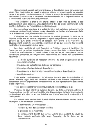 10
Conformément au droit au travail prévu par la Constitution, toute personne ayant
atteint l'âge d'admission au travail et désirant obtenir un emploi qu'elle est capable
d'exercer et qu'elle cherche activement à obtenir, a le droit de bénéficier gratuitement
des services publics lors de la recherche d'un emploi décent, de la requalification ou de
la formation en vue d'une éventuelle promotion.
Toute personne a droit à un emploi adapté à son état de santé, à ses
qualifications et à ses aptitudes. Elle a également le droit de choisir son travail en toute
liberté et de l'exercer sur l'ensemble du territoire national.
Les entreprises soumises à la présente loi et qui participent activement à la
création de postes d'emploi stables peuvent bénéficier de facilités et d'avantages fixés
par voie législative ou réglementaire selon leur nature.
L'entreprise est une cellule économique et sociale jouissant du droit de la
propriété privée. Elle est tenue au respect de la dignité des personnes y travaillant et à la
garantie de leurs droits individuels et collectifs. Elle œuvre à la réalisation du
développement social de ses salariés, notamment en ce qui concerne leur sécurité
matérielle et la préservation de leur santé.
Les droits protégés et dont l'exercice, à l'intérieur comme à l'extérieur de
l'entreprise, est garanti par la présente loi comprennent les droits contenus dans les
conventions internationales du travail ratifiées d'une part, et les droits prévus par les
conventions principales de l'organisation internationale du travail, qui comprennent
notamment :
- la liberté syndicale et l'adoption effective du droit d'organisation et de
négociation collective ;
- l'interdiction de toutes formes de travail par contrainte ;
- l'élimination effective du travail des enfants ;
- l'interdiction de la discrimination en matière d'emploi et de professions ;
- l'égalité des salaires.
Il en résulte, particulièrement, la nécessité d'œuvrer pour l'uniformisation du
salaire minimum légal entre les différents secteurs d'une manière progressive en
concertation avec les organisations professionnelles les plus représentatives des salariés
et des employeurs.
Toute personne est libre d'exercer toute activité non interdite par la loi.
Personne ne peut interdire à autrui de travailler ou de le contraindre au travail à
l'encontre de sa volonté. Le travail peut être interdit par décision de l'autorité compétente
conformément à la loi et ce, en cas d'atteinte aux droits d'autrui ou à la sécurité et à
l'ordre publics.
Est interdite toute mesure visant à porter atteinte à la stabilité des salariés dans le
travail pour l'une des raisons suivantes :
- la participation à un conflit collectif ;
- l'exercice du droit de négociation collective ;
- la grossesse ou la maternité ;
- le remplacement définitif d'un ouvrier victime d'un accident du travail ou
d'une maladie professionnelle avant l'expiration de la durée de sa
convalescence.
 
