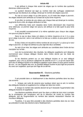 89
Article 450
Il est attribué à chaque liste autant de sièges que le nombre des quotients
électoraux obtenus par elle.
Le quotient électoral est égal au nombre total des suffrages valablement
exprimés par les électeurs du collège, divisé par le nombre de sièges à pourvoir.
Au cas où aucun siège n'a pu être pourvu, ou s'il reste des sièges à pourvoir,
les sièges restants sont attribués sur la base de la plus forte moyenne.
A cet effet, le nombre de voix obtenu par chaque liste est divisé par le nombre,
augmenté d'une unité, de sièges attribués à la liste.
Les différentes listes sont classées dans l'ordre décroissant des moyennes
ainsi obtenues. Le premier siège non pourvu est attribué à la liste ayant la plus forte
moyenne.
Il est procédé successivement à la même opération pour chacun des sièges
non pourvus jusqu'au dernier.
Dans le cas où deux listes ont obtenu la même moyenne et où il n'y a plus
qu'un siège à pourvoir, celui-ci est attribué à la liste qui a obtenu le plus grand nombre
de voix.
Si deux listes ont recueilli le même nombre de voix et qu'il n' y a plus qu'un seul
siège à pourvoir, ce siège est attribué au plus âgé des deux candidats.
Au sein d'une liste, les sièges sont attribués aux candidats dans l'ordre de leur
inscription sur la liste. .
Lors de la proclamation des résultats, les délégués suppléants sont désignés
nommément pour chaque délégué titulaire dans l'ordre donné par les listes de
candidature.
Si les élections portent sur un seul délégué titulaire et un seul délégué
suppléant, pour une ou plusieurs catégories de salariés et s'il n’ y a qu'une seule liste,
sont élus le délégué titulaire et le délégué suppléant ayant obtenu le plus grand nombre
de voix ; en cas d'égalité des voix, le candidat délégué titulaire le plus âgé est proclamé
élu avec son suppléant, quel que soit l'âge de ce dernier.
Sous-section IV. - Elections partielles
Article 451
Il est procédé dans un établissement à des élections partielles dans les deux
cas suivants :
1. lorsque, par suite de vacance pour quelque raison que ce soit, le nombre
des délégués titulaires et suppléants d'un collège est réduit de moitié ;
2. lorsque le nombre des salariés devient tel qu'il nécessite l'augmentation des
délégués titulaires et suppléants.
Les élections partielles doivent avoir lieu dans un délai de trois mois à compter
de la constatation par l'employeur soit de la réduction de moitié du nombre des
délégués, soit de l'augmentation du nombre des salariés nécessitant l'élection de
nouveaux délégués.
Toutefois, il ne peut être procédé à des élections partielles dans les six mois
qui précèdent la date des élections dans l'établissement.
 