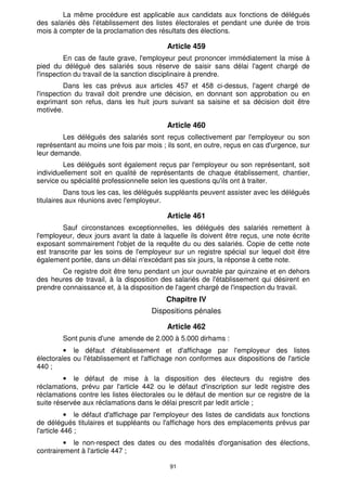 91
La même procédure est applicable aux candidats aux fonctions de délégués
des salariés dès l'établissement des listes électorales et pendant une durée de trois
mois à compter de la proclamation des résultats des élections.
Article 459
En cas de faute grave, l'employeur peut prononcer immédiatement la mise à
pied du délégué des salariés sous réserve de saisir sans délai l'agent chargé de
l'inspection du travail de la sanction disciplinaire à prendre.
Dans les cas prévus aux articles 457 et 458 ci-dessus, l'agent chargé de
l'inspection du travail doit prendre une décision, en donnant son approbation ou en
exprimant son refus, dans les huit jours suivant sa saisine et sa décision doit être
motivée.
Article 460
Les délégués des salariés sont reçus collectivement par l'employeur ou son
représentant au moins une fois par mois ; ils sont, en outre, reçus en cas d'urgence, sur
leur demande.
Les délégués sont également reçus par l'employeur ou son représentant, soit
individuellement soit en qualité de représentants de chaque établissement, chantier,
service ou spécialité professionnelle selon les questions qu'ils ont à traiter.
Dans tous les cas, les délégués suppléants peuvent assister avec les délégués
titulaires aux réunions avec l'employeur.
Article 461
Sauf circonstances exceptionnelles, les délégués des salariés remettent à
l'employeur, deux jours avant la date à laquelle ils doivent être reçus, une note écrite
exposant sommairement l'objet de la requête du ou des salariés. Copie de cette note
est transcrite par les soins de l'employeur sur un registre spécial sur lequel doit être
également portée, dans un délai n'excédant pas six jours, la réponse à cette note.
Ce registre doit être tenu pendant un jour ouvrable par quinzaine et en dehors
des heures de travail, à la disposition des salariés de l'établissement qui désirent en
prendre connaissance et, à la disposition de l'agent chargé de l'inspection du travail.
Chapitre IV
Dispositions pénales
Article 462
Sont punis d'une amende de 2.000 à 5.000 dirhams :
• le défaut d'établissement et d'affichage par l'employeur des listes
électorales ou l'établissement et l'affichage non conformes aux dispositions de l'article
440 ;
• le défaut de mise à la disposition des électeurs du registre des
réclamations, prévu par l'article 442 ou le défaut d'inscription sur ledit registre des
réclamations contre les listes électorales ou le défaut de mention sur ce registre de la
suite réservée aux réclamations dans le délai prescrit par ledit article ;
• le défaut d'affichage par l'employeur des listes de candidats aux fonctions
de délégués titulaires et suppléants ou l'affichage hors des emplacements prévus par
l'article 446 ;
• le non-respect des dates ou des modalités d'organisation des élections,
contrairement à l'article 447 ;
 