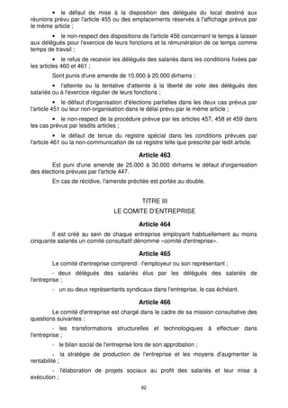 92
• le défaut de mise à la disposition des délégués du local destiné aux
réunions prévu par l'article 455 ou des emplacements réservés à l'affichage prévus par
le même article ;
• le non-respect des dispositions de l'article 456 concernant le temps à laisser
aux délégués pour l'exercice de leurs fonctions et la rémunération de ce temps comme
temps de travail ;
• le refus de recevoir les délégués des salariés dans les conditions fixées par
les articles 460 et 461 ;
Sont punis d'une amende de 10.000 à 20.000 dirhams :
• l'atteinte ou la tentative d'atteinte à la liberté de vote des délégués des
salariés ou à l'exercice régulier de leurs fonctions ;
• le défaut d'organisation d'élections partielles dans les deux cas prévus par
l'article 451 ou leur non-organisation dans le délai prévu par le même article ;
• le non-respect de la procédure prévue par les articles 457, 458 et 459 dans
les cas prévus par lesdits articles ;
• le défaut de tenue du registre spécial dans les conditions prévues par
l'article 461 ou la non-communication de ce registre telle que prescrite par ledit article.
Article 463
Est puni d'une amende de 25.000 à 30.000 dirhams le défaut d'organisation
des élections prévues par l'article 447.
En cas de récidive, l'amende précitée est portée au double.
TITRE III
LE COMITE D'ENTREPRISE
Article 464
Il est créé au sein de chaque entreprise employant habituellement au moins
cinquante salariés un comité consultatif dénommé «comité d'entreprise».
Article 465
Le comité d'entreprise comprend: -l'employeur ou son représentant ;
- deux délégués des salariés élus par les délégués des salariés de
l'entreprise ;
- un ou deux représentants syndicaux dans l'entreprise, le cas échéant.
Article 466
Le comité d'entreprise est chargé dans le cadre de sa mission consultative des
questions suivantes :
- les transformations structurelles et technologiques à effectuer dans
l'entreprise ;
- le bilan social de l'entreprise lors de son approbation ;
la stratégie de production de l'entreprise et les moyens d'augmenter la
rentabilité ;
l'élaboration de projets sociaux au profit des salariés et leur mise à
exécution ;
 