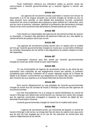 96
Toute modification ultérieure aux indications visées au premier alinéa est
communiquée à l'autorité gouvernementale qui a autorisé l'agence à exercer ses
activités.
Article 484
Les agences de recrutement privées autorisées à 'exercer sont tenues de
transmettre à la fin de chaque semestre aux services chargés de l'emploi du lieu où
elles exercent leurs activités un état détaillé des prestations fournies, comportant
notamment les noms et adresses des employeurs ayant sollicité leur intervention, ainsi
que les noms et prénoms, adresses, diplômes et professions des demandeurs d'emploi
inscrits et les noms et prénoms des demandeurs d'emploi placés par leurs soins.
Article 485
Il est interdit aux responsables des agences de recrutement privées de recevoir
ou d'accepter, à l'occasion des opérations de placement faites par eux, des dépôts ou
cautionnements de quelque nature que ce soit.
Article 486
Les agences de recrutement privées doivent tenir un registre dont le modèle
est fixé par l'autorité gouvernementale chargée du travail pour lui permettre d'effectuer
les contrôles nécessaires afin de vérifier si les dispositions du présent chapitre ont bien
été respectées.
Article 487
L'autorisation d'exercer peut être retirée par l'autorité gouvernementale
chargée du travail par arrêté motivé et sans indemnisation.
Article 488
En cas d'insolvabilité de l'agence de recrutement privée ou de retrait de son
autorisation sans s'acquitter de ses engagements envers ses salariés, la juridiction
compétente peut ordonner l'utilisation de la caution déposée auprès de la Caisse de
Dépôt et de Gestion, conformément aux dispositions de l'article 482, pour le paiement
des montants dus aux salariés ou à la Caisse Nationale de Sécurité Sociale.
Article 489
Sont soumis obligatoirement au visa préalable de l'autorité gouvernementale
chargée du travail tous les contrats de travail à l'étranger conclus par des agences de
recrutement privées.
Les frais éventuellement mis à la charge du salarié bénéficiaire du contrat de
travail à l'étranger sont déterminés conformément aux clauses d'un cahier des charges
que les agences concernées s'engagent à respecter au moment du dépôt de leur
demande d'autorisation d'exercer.
L'autorité gouvernementale chargée du travail fixe le modèle dudit cahier.
Article 490
L'agence de recrutement privée, par l'entremise de laquelle un contrat de
travail à l'étranger a été conclu, se charge des frais de retour du salarié à son pays ainsi
que de tous les frais engagés par lui en cas de non exécution du contrat pour des
raisons indépendantes de sa volonté.
 