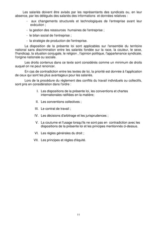 11
Les salariés doivent être avisés par les représentants des syndicats ou, en leur
absence, par les délégués des salariés des informations et données relatives :
- aux changements structurels et technologiques de l'entreprise avant leur
exécution ;
- la gestion des ressources humaines de l'entreprise ;
- le bilan social de l'entreprise ;
- la stratégie de production de l'entreprise.
La disposition de la présente loi sont applicables sur l'ensemble du territoire
national sans discrimination entre les salariés fondée sur la race, la couleur, le sexe,
l'handicap, la situation conjugale, le religion , l'opinion politique, l'appartenance syndicale,
l'origine nationale ou sociale.
Les droits contenus dans ce texte sont considérés comme un minimum de droits
auquel on ne peut renoncer.
En cas de contradiction entre les textes de loi, la priorité est donnée à l'application
de ceux qui sont les plus avantageux pour les salariés.
Lors de la procédure du règlement des conflits du travail individuels ou collectifs,
sont pris en considération dans l'ordre :
I. Les dispositions de la présente loi, les conventions et chartes
internationales ratifiées en la matière;
II. Les conventions collectives ;
III. Le contrat de travail ;
IV. Les décisions d'arbitrage et les jurisprudences ;
V. La coutume et l'usage lorsqu'ils ne sont pas en contradiction avec les
dispositions de la présente loi et les principes mentionnés ci-dessus.
VI. Les règles générales du droit ;
VII. Les principes et règles d'équité.
 