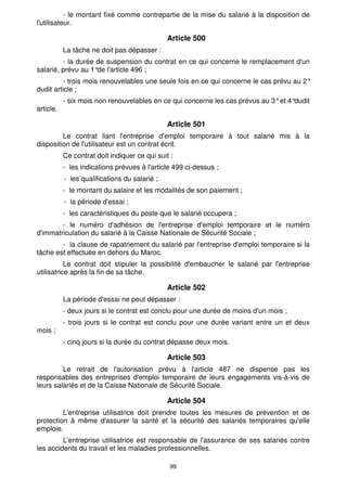 99
- le montant fixé comme contrepartie de la mise du salarié à la disposition de
l'utilisateur.
Article 500
La tâche ne doit pas dépasser :
- la durée de suspension du contrat en ce qui concerne le remplacement d'un
salarié, prévu au 1°
de l'article 496 ;
- trois mois renouvelables une seule fois en ce qui concerne le cas prévu au 2°
dudit article ;
- six mois non renouvelables en ce qui concerne les cas prévus au 3°et 4°
dudit
article.
Article 501
Le contrat liant l'entreprise d'emploi temporaire à tout salarié mis à la
disposition de l'utilisateur est un contrat écrit.
Ce contrat doit indiquer ce qui suit :
- les indications prévues à l'article 499 ci-dessus ;
- les qualifications du salarié ;
- le montant du salaire et les modalités de son paiement ;
- la période d'essai ;
- les caractéristiques du poste que le salarié occupera ;
- le numéro d'adhésion de l'entreprise d'emploi temporaire et le numéro
d'immatriculation du salarié à la Caisse Nationale de Sécurité Sociale ;
- la clause de rapatriement du salarié par l'entreprise d'emploi temporaire si la
tâche est effectuée en dehors du Maroc.
Le contrat doit stipuler la possibilité d'embaucher le salarié par l'entreprise
utilisatrice après la fin de sa tâche.
Article 502
La période d'essai ne peut dépasser :
- deux jours si le contrat est conclu pour une durée de moins d'un mois ;
- trois jours si le contrat est conclu pour une durée variant entre un et deux
mois ;
- cinq jours si la durée du contrat dépasse deux mois.
Article 503
Le retrait de l'autorisation prévu à l'article 487 ne dispense pas les
responsables des entreprises d'emploi temporaire de leurs engagements vis-à-vis de
leurs salariés et de la Caisse Nationale de Sécurité Sociale.
Article 504
L'entreprise utilisatrice doit prendre toutes les mesures de prévention et de
protection à même d'assurer la santé et la sécurité des salariés temporaires qu'elle
emploie.
L'entreprise utilisatrice est responsable de l'assurance de ses salariés contre
les accidents du travail et les maladies professionnelles.
 