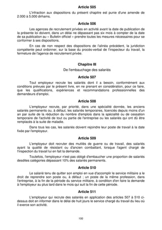 100
Article 505
L'infraction aux dispositions du présent chapitre est punie d'une amende de
2.000 à 5.000 dirhams.
Article 506
Les agences de recrutement privées en activité avant la date de publication de
la présente loi doivent, dans un délai ne dépassant pas six mois à compter de la date
de sa publication au « Bulletin officiel » prendre toutes les mesures nécessaires pour se
conformer à ses dispositions.
En cas de non respect des dispositions de l'alinéa précédent, la juridiction
compétente peut ordonner, sur la base du procès-verbal de l'inspecteur du travail, la
fermeture de l'agence de recrutement privée.
Chapitre III
De l'embauchage des salariés
Article 507
Tout employeur recrute les salariés dont il a besoin, conformément aux
conditions prévues par le présent livre, en ne prenant en considération, pour ce faire,
que les qualifications, expériences et recommandations professionnelles des
demandeurs d'emploi.
Article 508
L'employeur recrute, par priorité, dans une spécialité donnée, les anciens
salariés permanents ou, à défaut, les salariés temporaires, licenciés depuis moins d'un
an par suite de la réduction du nombre d'emplois dans la spécialité ou de cessation
temporaire de l'activité de tout ou partie de l'entreprise ou les salariés qui ont dû être
remplacés à la suite de maladie.
Dans tous les cas, les salariés doivent rejoindre leur poste de travail à la date
fixée par l'employeur.
Article 509
L'employeur doit recruter des mutilés de guerre ou de travail, des salariés
ayant la qualité de résistant ou d'ancien combattant, lorsque l'agent chargé de
l'inspection du travail lui en fait la demande.
Toutefois, l'employeur n'est pas obligé d'embaucher une proportion de salariés
desdites catégories dépassant 10% des salariés permanents.
Article 510
Le salarié tenu de quitter son emploi en vue d'accomplir le service militaire a le
droit de reprendre son poste ou, à défaut ; un poste de la même profession, dans
l'entreprise, à la fin de la période du service militaire, à condition d'en faire la demande
à l'employeur au plus tard dans le mois qui suit la fin de cette période.
Article 511
L'employeur qui recrute des salariés en application des articles 507 à 510 ci-
dessus doit en informer dans le délai de huit jours le service chargé du travail du lieu où
il exerce son activité.
 