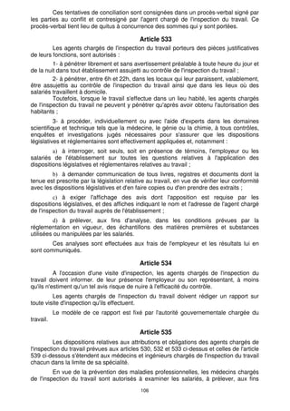 106
Ces tentatives de conciliation sont consignées dans un procès-verbal signé par
les parties au conflit et contresigné par l'agent chargé de l'inspection du travail. Ce
procès-verbal tient lieu de quitus à concurrence des sommes qui y sont portées.
Article 533
Les agents chargés de l'inspection du travail porteurs des pièces justificatives
de leurs fonctions, sont autorisés :
1- à pénétrer librement et sans avertissement préalable à toute heure du jour et
de la nuit dans tout établissement assujetti au contrôle de l'inspection du travail ;
2- à pénétrer, entre 6h et 22h, dans les locaux qui leur paraissent, valablement,
être assujettis au contrôle de l'inspection du travail ainsi que dans les lieux où des
salariés travaillent à domicile.
Toutefois, lorsque le travail s'effectue dans un lieu habité, les agents chargés
de l'inspection du travail ne peuvent y pénétrer qu'après avoir obtenu l'autorisation des
habitants ;
3- à procéder, individuellement ou avec l'aide d'experts dans les domaines
scientifique et technique tels que la médecine, le génie ou la chimie, à tous contrôles,
enquêtes et investigations jugés nécessaires pour s'assurer que les dispositions
législatives et réglementaires sont effectivement appliquées et, notamment :
à interroger, soit seuls, soit en présence de témoins, l'employeur ou les
salariés de l'établissement sur toutes les questions relatives à l'application des
dispositions législatives et réglementaires relatives au travail ;
à demander communication de tous livres, registres et documents dont la
tenue est prescrite par la législation relative au travail, en vue de vérifier leur conformité
avec les dispositions législatives et d'en faire copies ou d'en prendre des extraits ;
à exiger l'affichage des avis dont l'apposition est requise par les
dispositions législatives, et des affiches indiquant le nom et l'adresse de l'agent chargé
de l'inspection du travail auprès de l'établissement ;
à prélever, aux fins d'analyse, dans les conditions prévues par la
réglementation en vigueur, des échantillons des matières premières et substances
utilisées ou manipulées par les salariés.
Ces analyses sont effectuées aux frais de l'employeur et les résultats lui en
sont communiqués.
Article 534
A l'occasion d'une visite d'inspection, les agents chargés de l'inspection du
travail doivent informer. de leur présence l'employeur ou son représentant, à moins
qu'ils n'estiment qu'un tel avis risque de nuire à l'efficacité du contrôle.
Les agents chargés de l'inspection du travail doivent rédiger un rapport sur
toute visite d'inspection qu'ils effectuent.
Le modèle de ce rapport est fixé par l'autorité gouvernementale chargée du
travail.
Article 535
Les dispositions relatives aux attributions et obligations des agents chargés de
l'inspection du travail prévues aux articles 530, 532 et 533 ci-dessus et celles de l'article
539 ci-dessous s'étendent aux médecins et ingénieurs chargés de l'inspection du travail
chacun dans la limite de sa spécialité.
En vue de la prévention des maladies professionnelles, les médecins chargés
de l'inspection du travail sont autorisés à examiner les salariés, à prélever, aux fins
 