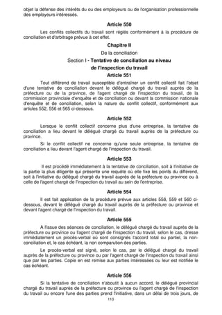 110
objet la défense des intérêts du ou des employeurs ou de l'organisation professionnelle
des employeurs intéressés.
Article 550
Les conflits collectifs du travail sont réglés conformément à la procédure de
conciliation et d'arbitrage prévue à cet effet.
Chapitre II
De la conciliation
Section I - Tentative de conciliation au niveau
de l'inspection du travail
Article 551
Tout différend de travail susceptible d'entraîner un conflit collectif fait l'objet
d'une tentative de conciliation devant le délégué chargé du travail auprès de la
préfecture ou de la province, de l'agent chargé de l'inspection du travail, de la
commission provinciale d'enquête et de conciliation ou devant la commission nationale
d'enquête et de conciliation, selon la nature du conflit collectif, conformément aux
articles 552, 556 et 565 ci-dessous.
Article 552
Lorsque le conflit collectif concerne plus d'une entreprise, la tentative de
conciliation a lieu devant le délégué chargé du travail auprès de la préfecture ou
province.
Si le conflit collectif ne concerne qu'une seule entreprise, la tentative de
conciliation a lieu devant l'agent chargé de l'inspection du travail.
Article 553
Il est procédé immédiatement à la tentative de conciliation, soit à l'initiative de
la partie la plus diligente qui présente une requête où elle fixe les points du différend,
soit à l'initiative du délégué chargé du travail auprès de la préfecture ou province ou à
celle de l'agent chargé de l'inspection du travail au sein de l'entreprise.
Article 554
Il est fait application de la procédure prévue aux articles 558, 559 et 560 ci-
dessous, devant le délégué chargé du travail auprès de la préfecture ou province et
devant l'agent chargé de l'inspection du travail.
Article 555
A l'issue des séances de conciliation, le délégué chargé du travail auprès de la
préfecture ou province ou l'agent chargé de l'inspection du travail, selon le cas, dresse
immédiatement un procès-verbal où sont consignés l'accord total ou partiel, la non-
conciliation et, le cas échéant, la non comparution des parties.
Le procès-verbal est signé, selon le cas, par le délégué chargé du travail
auprès de la préfecture ou province ou par l'agent chargé de l'inspection du travail ainsi
que par les parties. Copie en est remise aux parties intéressées ou leur est notifiée le
cas échéant.
Article 556
Si la tentative de conciliation n'aboutit à aucun accord, le délégué provincial
chargé du travail auprès de la préfecture ou province ou l'agent chargé de l'inspection
du travail ou encore l'une des parties prend l'initiative, dans un délai de trois jours, de
 