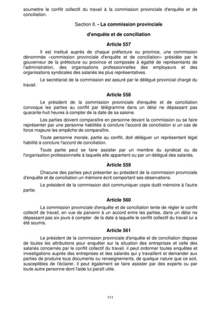 111
soumettre le conflit collectif du travail à la commission provinciale d'enquête et de
conciliation.
Section Il. - La commission provinciale
d'enquête et de conciliation
Article 557
Il est institué auprès de chaque préfecture ou province, une commission
dénommée «commission provinciale d'enquête et de conciliation» présidée par le
gouverneur de la préfecture ou province et composée à égalité de représentants de
l'administration, des organisations professionnelles des employeurs et des
organisations syndicales des salariés les plus représentatives.
Le secrétariat de la commission est assuré par le délégué provincial chargé du
travail.
Article 558
Le président de la commission provinciale d'enquête et de conciliation
convoque les parties au conflit par télégramme dans un délai ne dépassant pas
quarante-huit heures à compter de la date de sa saisine.
Les parties doivent comparaître en personne devant la commission ou se faire
représenter par une personne habilitée à conclure l'accord de conciliation si un cas de
force majeure les empêche de comparaître.
Toute personne morale, partie au conflit, doit déléguer un représentant légal
habilité à conclure l'accord de conciliation.
Toute partie peut se faire assister par un membre du syndicat ou de
l'organisation professionnelle à laquelle elle appartient ou par un délégué des salariés.
Article 559
Chacune des parties peut présenter au président de la commission provinciale
d'enquête et de conciliation un mémoire écrit comportant ses observations.
Le président de la commission doit communiquer copie dudit mémoire à l'autre
partie.
Article 560
La commission provinciale d'enquête et de conciliation tente de régler le conflit
collectif de travail, en vue de parvenir à un accord entre les parties, dans un délai ne
dépassant pas six jours à compter de la date à laquelle le conflit collectif du travail lui a
été soumis.
Article 561
Le président de la commission provinciale d'enquête et de conciliation dispose
de toutes les attributions pour enquêter sur la situation des entreprises et celle des
salariés concernés par le conflit collectif du travail. il peut ordonner toutes enquêtes et
investigations auprès des entreprises et des salariés qui y travaillent et demander aux
parties de produire tous documents ou renseignements, de quelque nature que ce soit,
susceptibles de l'éclairer. il peut également se faire assister par des experts ou par
toute autre personne dont l'aide lui paraît utile.
 