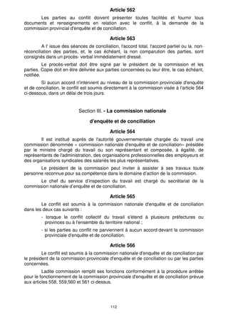 112
Article 562
Les parties au conflit doivent présenter toutes facilités et fournir tous
documents et renseignements en relation avec le conflit, à la demande de la
commission provincial d'enquête et de conciliation.
Article 563
A l' issue des séances de conciliation, l'accord total, l'accord partiel ou la. non-
réconciliation des parties, et, le cas échéant, la non comparution des parties, sont
consignés dans un procès- verbal immédiatement dressé.
Le procès-verbal doit être signé par le président de la commission et les
parties. Copie doit en être délivrée aux parties concernées ou leur être, le cas échéant,
notifiée.
Si aucun accord n'intervient au niveau de la commission provinciale d'enquête
et de conciliation, le conflit est soumis directement à la commission visée à l'article 564
ci-dessous, dans un délai de trois jours.
Section III. - La commission nationale
d'enquête et de conciliation
Article 564
Il est institué auprès de l'autorité gouvernementale chargée du travail une
commission dénommée « commission nationale d'enquête et de conciliation» présidée
par le ministre chargé du travail ou son représentant et composée, à égalité, de
représentants de l'administration, des organisations professionnelles des employeurs et
des organisations syndicales des salariés les plus représentatives.
Le président de la commission peut inviter à assister à ses travaux toute
personne reconnue pour sa compétence dans le domaine d’action de la commission.
Le chef du service d’inspection du travail est chargé du secrétariat de la
commission nationale d’enquête et de conciliation.
Article 565
Le conflit est soumis à la commission nationale d'enquête et de conciliation
dans les deux cas suivants :
- lorsque le conflit collectif du travail s'étend à plusieurs préfectures ou
provinces ou à l'ensemble du territoire national ;
- si les parties au conflit ne parviennent à aucun accord devant la commission
provinciale d'enquête et de conciliation.
Article 566
Le conflit est soumis à la commission nationale d'enquête et de conciliation par
le président de la commission provinciale d'enquête et de conciliation ou par les parties
concernées.
Ladite commission remplit ses fonctions conformément à la procédure arrêtée
pour le fonctionnement de la commission provinciale d'enquête et de conciliation prévue
aux articles 558, 559,560 et 561 ci-dessus.
 