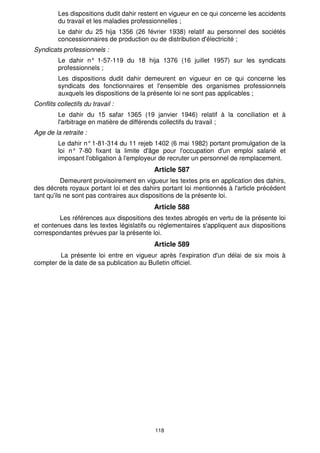 118
Les dispositions dudit dahir restent en vigueur en ce qui concerne les accidents
du travail et les maladies professionnelles ;
Le dahir du 25 hija 1356 (26 février 1938) relatif au personnel des sociétés
concessionnaires de production ou de distribution d'électricité ;
Syndicats professionnels :
Le dahir n° 1-57-119 du 18 hija 1376 (16 juillet 1957) sur les syndicats
professionnels ;
Les dispositions dudit dahir demeurent en vigueur en ce qui concerne les
syndicats des fonctionnaires et l'ensemble des organismes professionnels
auxquels les dispositions de la présente loi ne sont pas applicables ;
Conflits collectifs du travail :
Le dahir du 15 safar 1365 (19 janvier 1946) relatif à la conciliation et à
l'arbitrage en matière de différends collectifs du travail ;
Age de la retraite :
Le dahir n°1-81-314 du 11 rejeb 1402 (6 mai 1982) portant promulgation de la
loi n° 7-80 fixant la limite d'âge pour l'occupation d'un emploi salarié et
imposant l'obligation à l'employeur de recruter un personnel de remplacement.
Article 587
Demeurent provisoirement en vigueur les textes pris en application des dahirs,
des décrets royaux portant loi et des dahirs portant loi mentionnés à l'article précédent
tant qu'ils ne sont pas contraires aux dispositions de la présente loi.
Article 588
Les références aux dispositions des textes abrogés en vertu de la présente loi
et contenues dans les textes législatifs ou réglementaires s'appliquent aux dispositions
correspondantes prévues par la présente loi.
Article 589
La présente loi entre en vigueur après l'expiration d'un délai de six mois à
compter de la date de sa publication au Bulletin officiel.
 
