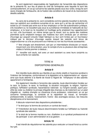 3
Ils sont également responsables de l'application de l'ensemble des dispositions
de la présente loi, aux lieu et place du chef de l'entreprise avec laquelle ils sont liés
contractuellement, en ce qui concerne les salariés placés sous leur ordre, lorsqu'ils sont
seuls chargés de l'embauche, de la fixation des conditions de travail et du licenciement
desdits salariés.
Article 8
Au sens de la présente loi, sont considérés comme salariés travaillant à domicile,
ceux qui satisfont aux conditions suivantes et ce, sans qu'il y ait lieu de rechercher s'il
existe ou s'il n'existe pas entre eux et leur employeur un lien de subordination juridique,
s'ils travaillent ou ne travaillent pas sous la surveillance immédiate et habituelle de leur
employeur, si le local où ils travaillent et l'outillage qu'ils emploient leur appartiennent
ou non, s'ils fournissent, en même temps que le travail, tout ou partie des matières
premières qu'ils emploient lorsque ces matières leur sont vendues par un donneur
d'ouvrage qui acquiert ensuite l'objet fabriqué ou leur sont livrées par un fournisseur
indiqué par le donneur d'ouvrage auprès duquel les salariés sont tenus de
s'approvisionner ou s'ils se procurent eux-mêmes ou non les fournitures accessoires :
1° être chargés soit directement, soit par un intermédiaire d'exécuter un travail,
moyennant une rémunération, pour le compte d'une ou plusieurs des entreprises
visées à l'article premier ci-dessus ;
2° travailler soit seuls, soit avec un seul assistant ou avec leurs conjoints ou
leurs enfants non salariés.
TITRE III
DISPOSITIONS GENERALES
Article 9
Est interdite toute atteinte aux libertés et aux droits relatifs à l'exercice syndical à
l'intérieur de l'entreprise, conformément à la législation et la réglementation en vigueur
ainsi que toute atteinte à la liberté de travail à l'égard de l'employeur et des salariés
appartenant à l'entreprise.
Est également interdite à l'encontre des salariés, toute discrimination fondée sur
la race, la couleur, le sexe, le handicap, la situation conjugale, la religion, l'opinion
politique, l'affiliation syndicale, l'ascendance nationale ou l'origine sociale, ayant pour
effet de violer ou d'altérer le principe d'égalité des chances ou de traitement sur un pied
d'égalité en matière d'emploi ou d'exercice d'une profession, notamment, en ce qui
concerne l'embauchage, la conduite et la répartition du travail, la formation
professionnelle, le salaire, l'avancement, l'octroi des avantages sociaux, les mesures
disciplinaires et le licenciement.
Il découle notamment des dispositions précédentes :
1°le droit pour la femme de conclure un contrat de travail ;
2°l'interdiction de toute mesure discriminatoire fondée sur l'affiliation ou l'activité
syndicale des salariés ;
3°le droit de la femme mariée ou non, d'adhérer à un syndicat professionnel et
de participer à son administration et à sa gestion.
Article 10
Il est interdit de réquisitionner les salariés pour exécuter un travail forcé ou contre
leur gré.
 