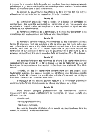 17
à compter de la réception de la demande, aux membres d'une commission provinciale
présidée par le gouverneur de la préfecture ou de la province, aux fins d'examiner et de
statuer sur le dossier dans le délai fixé ci-dessus.
La décision du gouverneur de la préfecture ou de la province doit être motivée
et basée sur les conclusions et les propositions de ladite commission.
Article 68
La commission provinciale visée à l'article 67 ci-dessus est composée de
représentants des autorités administratives concernées et de représentants des
organisations professionnelles des employeurs et des organisations syndicales des
salariés les plus représentatives.
Le nombre des membres de la commission, le mode de leur désignation et les
modalités de son fonctionnement sont fixés par voie réglementaire.
Article 69
La fermeture, partielle ou totale, des entreprises ou des exploitations visées à
l'article 66 ci-dessus, n'est pas autorisée si elle est dictée par des motifs autres que
ceux prévus dans le même article, si elle est de nature à entraîner le licenciement des
salariés, sauf dans les cas où il devient impossible de poursuivre l'activité de
l'entreprise, et sur autorisation délivrée par le gouverneur de la préfecture ou de la
province, conformément à la même procédure fixée par les articles 66 et 67 ci-dessus.
Article 70
Les salariés bénéficient des indemnités de préavis et de licenciement prévues
respectivement aux articles 51 et 52 ci-dessus, en cas de l'obtention ou non par
l'employeur de l'autorisation de licenciement, conformément aux articles 66, 67 et 69 ci-
dessus.
Toutefois, en cas de licenciement conformément aux dits articles, sans
l'autorisation précitée, les salariés licenciés ne bénéficient des dommages-intérêts
prévus à l'article 41 ci-dessus que sur décision judiciaire s'ils ne sont pas réintégrés
dans leurs postes tout en conservant leurs droits.
L'employeur et les salariés peuvent recourir à la conciliation préliminaire
conformément à l'article 41 ci-dessus ou au tribunal pour statuer sur le litige.
Article 71
Dans chaque catégorie professionnelle, les licenciements autorisés
interviennent dans chaque établissement de l'entreprise, en tenant compte des
éléments ci-après :
- l'ancienneté ;
- la valeur professionnelle ;
- les charges familiales.
Les salariés licenciés bénéficient d'une priorité de réembauchage dans les
conditions prévues à l'article 508 ci-dessous.
 