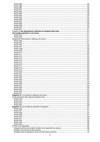 3
Article 288 ............................................................................................................................................59
Article 289 ............................................................................................................................................59
Article 290 ............................................................................................................................................59
Article 291 ............................................................................................................................................59
Article 292 ............................................................................................................................................59
Article 293 ............................................................................................................................................59
Article 294 ............................................................................................................................................60
Article 295 ............................................................................................................................................60
Article 296 ............................................................................................................................................60
Article 297 ............................................................................................................................................60
Article 298 ............................................................................................................................................60
Article 299 ............................................................................................................................................60
Article 300 ............................................................................................................................................60
Article 301 ............................................................................................................................................61
Chapitre Il des dispositions relatives au transport des colis.............................................................61
d'un poids supérieur à une tonne ........................................................................................................61
Article 302 ............................................................................................................................................61
Article 303 ............................................................................................................................................61
Chapitre III Des services médicaux du travail .........................................................................................61
Article 304 ............................................................................................................................................61
Article 305 ............................................................................................................................................61
Article 306 ............................................................................................................................................62
Article 307 ............................................................................................................................................62
Article: 308 ...........................................................................................................................................62
Article 309 ............................................................................................................................................62
Article 310 ............................................................................................................................................62
Article 311 ............................................................................................................................................62
Article 312 ............................................................................................................................................62
Article 313 ............................................................................................................................................63
Article 314 ............................................................................................................................................63
Article 315 ............................................................................................................................................63
Article 316 ............................................................................................................................................63
Article 317 ............................................................................................................................................63
Article 318 ............................................................................................................................................63
Article 319 ............................................................................................................................................63
Article 320 ............................................................................................................................................63
Article 321 ............................................................................................................................................64
Article 322 ............................................................................................................................................64
Article 323 ............................................................................................................................................64
Article 324 ............................................................................................................................................64
Article 325 ............................................................................................................................................64
Article 326 ............................................................................................................................................64
Article 327 ............................................................................................................................................65
Article 328 ............................................................................................................................................65
Article 329 ............................................................................................................................................65
Article 330 ............................................................................................................................................65
Article 331 ............................................................................................................................................65
Chapitre IV Le conseil de médecine du travail .......................................................................................65
et de prévention des risques professionnels ...........................................................................................65
Article 332 ............................................................................................................................................65
Article 333 ............................................................................................................................................66
Article 334 ............................................................................................................................................66
Article 335 ............................................................................................................................................66
Chapitre V des comités de sécurité et d'hygiène ...................................................................................67
Article 336 ............................................................................................................................................67
Article 337 ............................................................................................................................................67
Article 338 ............................................................................................................................................67
Article 339 ............................................................................................................................................67
Article 340 ............................................................................................................................................68
Article 341 ............................................................................................................................................68
Article 342 ............................................................................................................................................68
Article 343 ............................................................................................................................................68
Article 344 ............................................................................................................................................68
TITRE V DU SALAIRE.............................................................................................................................68
Chapitre premier de la détermination et du paiement du salaire.........................................................68
Chapitre II du paiement des salaires ...................................................................................................72
Chapitre III de la répartition et du contrôle des pourboires..................................................................75
 