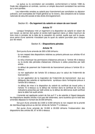 19
Le quitus ou la conciliation est considéré, conformément à l'article 1098 du
Code des obligations et contrats, comme un simple document constatant les sommes
qui y sont portées.
Les indemnités versées au salarié pour licenciement par conciliation ou décision
judiciaire, sont exemptées de l'impôt général sur le revenu, des cotisations de la Caisse
nationale de sécurité sociale et des droits d'enregistrement.
Section IX. - Du logement du salarié en raison de son travail
Article 77
Lorsque l'employeur met un logement à la disposition du salarié en raison de
son travail, ce dernier doit quitter et rendre ledit logement dans un délai maximum de
trois mois à compter de la date de la cessation du contrat, quelle que soit la cause,
sous peine d'une astreinte n'excédant pas le quart du salaire journalier pour chaque
jour de retard.
Section X. - Dispositions pénales
Article 78
Sont punis d'une amende de 300 à 500 dirhams :
- le non respect des dispositions relatives au préavis prévues aux articles 43 et
51 ci-dessus ;
- le refus d'octroyer les permissions d'absence prévues à l'article 48 ci-dessus
ou la durée des périodes d'absences inférieure à celles prescrites par ledit
article ;
- le défaut de paiement de l'indemnité de licenciement prévue à l'article 52 ci-
dessus ;
- la non application de l'article 53 ci-dessus pour le calcul de l'indemnité de
licenciement ;
- la non application de la majoration de l'indemnité de licenciement due aux
délégués des salariés et représentants syndicaux dans l'entreprise prévue à
l'article 58 ci-dessus ;
- le défaut de mise à la disposition du salarié du certificat de travail prévu à
l'article 72 ci-dessus ou le défaut de mention dans le certificat de l'une des
indications prescrites par ledit article ou le défaut de délivrance dudit certificat
dans le délai fixé audit article.
L'amende est appliquée autant de fois qu'il Y a de salariés à l'égard desquels
les dispositions desdits articles n'ont pas été observées, sans toutefois que le total des
amendes dépasse le montant de 20.000 dirhams.
Est puni d'une amende de 2.000 à 5.000 dirhams le non respect de la priorité
de réembauchage prévue au dernier alinéa de l'article 71 ci-dessus ;
Est punie d'une amende de 10.000 à 20.000 dirhams l'inobservation des
dispositions des articles 66, 67 et 69 ci-dessus.
 