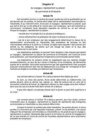 20
Chapitre VI
du voyageur, représentant ou placier
de commerce et d'industrie
Article 79
Est considéré comme un contrat de travail, quelle que soit la qualification qui lui
est donnée par les parties, le contrat dont l'objet est la représentation commerciale ou
industrielle, et qui intervient entre, d'une part, le voyageur, représentant ou placier, quel
que soit le titre qui lui est attribué et, d'autre part, son employeur, qu'il soit industriel ou
commerçant, nonobstant toute stipulation expresse du contrat ou, en son silence,
lorsque le voyageur, représentant ou placier :
- travaille pour le compte d'un ou plusieurs employeurs ;
- exerce effectivement sa profession de façon exclusive et continue ;
- est lié à son employeur par des engagements déterminant la nature de la
représentation commerciale ou industrielle, des prestations de services ou des
marchandises offertes à la vente ou à l'achat, la région dans laquelle il doit exercer son
activité ou les catégories de clients qu'il est chargé de visiter et le taux des
rémunérations qui lui sont dues.
Les dispositions précitées ne peuvent faire obstacle à des clauses permettant
au voyageur, représentant ou placier de commerce et d'industrie, soit l'exercice d'une
autre profession, soit l'accomplissement d'opérations commerciales personnelles.
Les dispositions du présent article ne s'appliquent pas aux salariés chargés
occasionnellement, en plus de leur travail à l'intérieur d'une entreprise, de démarches
auprès de la clientèle, rémunérés exclusivement par des appointements fixes auxquels
s'ajoutent éventuellement des frais de déplacement à la charge de l'entreprise et dont
l'activité est dirigée et contrôlée journellement par l'employeur.
Article 80
Les contrats définis à l'article 79 ci-dessus doivent être établis par écrit.
Ils sont, au choix des parties, d'une durée déterminée ou indéterminée. Les
parties doivent, dans ce dernier cas, stipuler un délai de préavis fixé en vertu de la
convention collective de travail, du règlement intérieur ou des usages sans être inférieur
dans tous les cas à la durée fixée dans l'article 43 ci-dessus.
Il peut être stipulé une période d'essai dont la durée ne peut être supérieure à
six mois.
Article 81
Les contrats prévus à l'article 79 ci-dessus peuvent, pour leur durée, contenir
l'interdiction pour le voyageur, représentant ou placier de représenter des entreprises
commerciales ou industrielles ou des produits déterminés.
Lorsque le contrat ne contient pas cette interdiction, les parties doivent, à moins
qu'elles n'y renoncent par une stipulation expresse, prévoir, le cas échéant, une clause
indiquant les entreprises commerciales ou industrielles ou les produits que le voyageur,
représentant ou placier représente déjà jusqu'à la formation du contrat et l'engagement
de ne pas prendre en cours de contrat de nouvelles représentations sans autorisation
préalable de l'employeur.
 