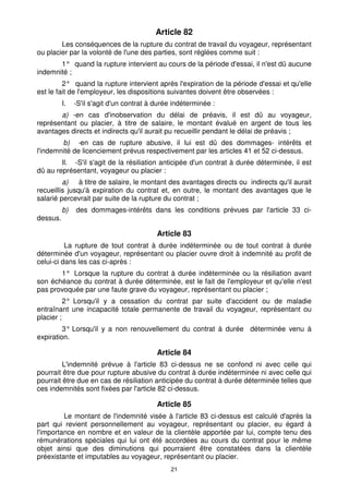 21
Article 82
Les conséquences de la rupture du contrat de travail du voyageur, représentant
ou placier par la volonté de l'une des parties, sont réglées comme suit :
1° quand la rupture intervient au cours de la période d'essai, il n'est dû aucune
indemnité ;
2° quand la rupture intervient après l'expiration de la période d'essai et qu'elle
est le fait de l'employeur, les dispositions suivantes doivent être observées :
I. -S'il s'agit d'un contrat à durée indéterminée :
a) -en cas d'inobservation du délai de préavis, il est dû au voyageur,
représentant ou placier, à titre de salaire, le montant évalué en argent de tous les
avantages directs et indirects qu'il aurait pu recueillir pendant le délai de préavis ;
b) -en cas de rupture abusive, il lui est dû des dommages- intérêts et
l'indemnité de licenciement prévus respectivement par les articles 41 et 52 ci-dessus.
Il. -S'il s'agit de la résiliation anticipée d'un contrat à durée déterminée, il est
dû au représentant, voyageur ou placier :
a) à titre de salaire, le montant des avantages directs ou indirects qu'il aurait
recueillis jusqu'à expiration du contrat et, en outre, le montant des avantages que le
salarié percevrait par suite de la rupture du contrat ;
b) des dommages-intérêts dans les conditions prévues par l'article 33 ci-
dessus.
Article 83
La rupture de tout contrat à durée indéterminée ou de tout contrat à durée
déterminée d'un voyageur, représentant ou placier ouvre droit à indemnité au profit de
celui-ci dans les cas ci-après :
1° Lorsque la rupture du contrat à durée indéterminée ou la résiliation avant
son échéance du contrat à durée déterminée, est le fait de l'employeur et qu'elle n'est
pas provoquée par une faute grave du voyageur, représentant ou placier ;
2° Lorsqu'il y a cessation du contrat par suite d'accident ou de maladie
entraînant une incapacité totale permanente de travail du voyageur, représentant ou
placier ;
3° Lorsqu'il y a non renouvellement du contrat à durée déterminée venu à
expiration.
Article 84
L'indemnité prévue à l'article 83 ci-dessus ne se confond ni avec celle qui
pourrait être due pour rupture abusive du contrat à durée indéterminée ni avec celle qui
pourrait être due en cas de résiliation anticipée du contrat à durée déterminée telles que
ces indemnités sont fixées par l'article 82 ci-dessus.
Article 85
Le montant de l'indemnité visée à l'article 83 ci-dessus est calculé d'après la
part qui revient personnellement au voyageur, représentant ou placier, eu égard à
l'importance en nombre et en valeur de la clientèle apportée par lui, compte tenu des
rémunérations spéciales qui lui ont été accordées au cours du contrat pour le même
objet ainsi que des diminutions qui pourraient être constatées dans la clientèle
préexistante et imputables au voyageur, représentant ou placier.
 