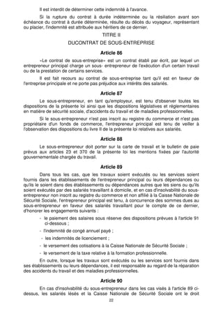 22
Il est interdit de déterminer cette indemnité à l'avance.
Si la rupture du contrat à durée indéterminée ou la résiliation avant son
échéance du contrat à durée déterminée, résulte du décès du voyageur, représentant
ou placier, l'indemnité est attribuée aux héritiers de ce dernier.
TITRE II
DUCONTRAT DE SOUS-ENTREPRISE
Article 86
«Le contrat de sous-entreprise» est un contrat établi par écrit, par lequel un
entrepreneur principal charge un sous- entrepreneur de l'exécution d'un certain travail
ou de la prestation de certains services.
Il est fait recours au contrat de sous-entreprise tant qu'il est en faveur de
l'entreprise principale et ne porte pas préjudice aux intérêts des salariés.
Article 87
Le sous-entrepreneur, en tant qu'employeur, est tenu d'observer toutes les
dispositions de la présente loi ainsi que les dispositions législatives et réglementaires
en matière de sécurité sociale, d'accidents du travail et de maladies professionnelles.
Si le sous-entrepreneur n'est pas inscrit au registre du commerce et n'est pas
propriétaire d'un fonds de commerce, l'entrepreneur principal est tenu de veiller à
l'observation des dispositions du livre II de la présente loi relatives aux salariés.
Article 88
Le sous-entrepreneur doit porter sur la carte de travail et le bulletin de paie
prévus aux articles 23 et 370 de la présente loi les mentions fixées par l'autorité
gouvernementale chargée du travail.
Article 89
Dans tous les cas, que les travaux soient exécutés ou les services soient
fournis dans les établissements de l'entrepreneur principal ou leurs dépendances ou
qu'ils le soient dans des établissements ou dépendances autres que les siens ou qu'ils
soient exécutés par des salariés travaillant à domicile, et en cas d'insolvabilité du sous-
entrepreneur non inscrit au registre du commerce et non affilié à la Caisse Nationale de
Sécurité Sociale, l'entrepreneur principal est tenu, à concurrence des sommes dues au
sous-entrepreneur en faveur des salariés travaillant pour le compte de ce dernier,
d'honorer les engagements suivants :
- le paiement des salaires sous réserve des dispositions prévues à l'article 91
ci-dessous ;
- l'indemnité de congé annuel payé ;
- les indemnités de licenciement ;
- le versement des cotisations à la Caisse Nationale de Sécurité Sociale ;
- le versement de la taxe relative à la formation professionnelle.
En outre, lorsque les travaux sont exécutés ou les services sont fournis dans
ses établissements ou leurs dépendances, il est responsable au regard de la réparation
des accidents du travail et des maladies professionnelles.
Article 90
En cas d'insolvabilité du sous-entrepreneur dans les cas visés à l'article 89 ci-
dessus, les salariés lésés et la Caisse Nationale de Sécurité Sociale ont le droit
 